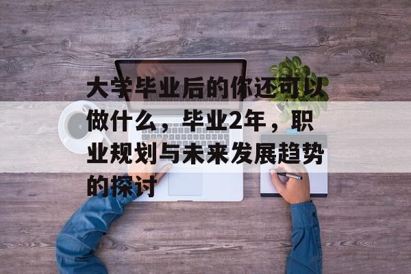 大学毕业后的你还可以做什么,毕业2年,职业规划与未来发展趋势的探讨 大学毕业后的你还可以做什么,毕业2年,职业规划与未来发展趋势的探讨