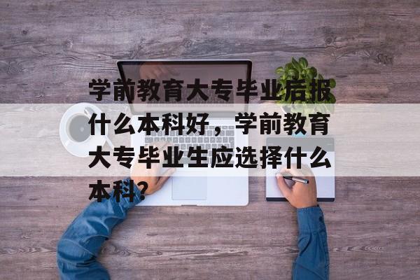 学前教育大专毕业后报什么本科好，学前教育大专毕业生应选择什么本科？