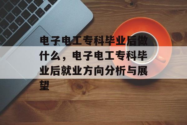 电子电工专科毕业后做什么，电子电工专科毕业后就业方向分析与展望