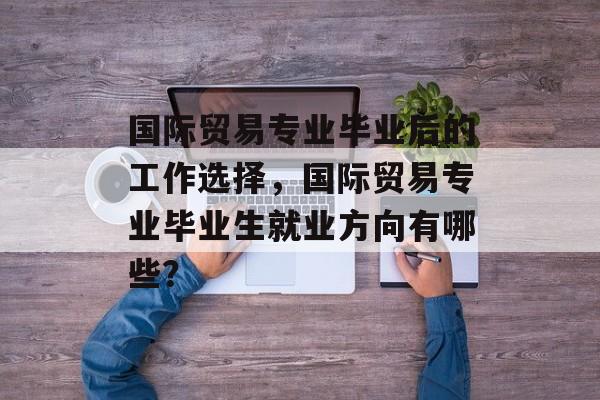 国际贸易专业毕业后的工作选择，国际贸易专业毕业生就业方向有哪些？