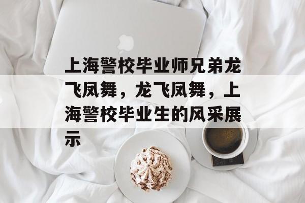 上海警校毕业师兄弟龙飞凤舞,龙飞凤舞,上海警校毕业生的风采展示 上海警校毕业师兄弟龙飞凤舞,龙飞凤舞,上海警校毕业生的风采展示