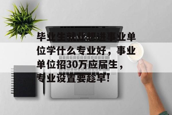 毕业生就业想进事业单位学什么专业好，事业单位招30万应届生，专业设置要趁早!
