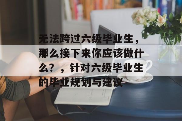 无法跨过六级毕业生，那么接下来你应该做什么？，针对六级毕业生的毕业规划与建议