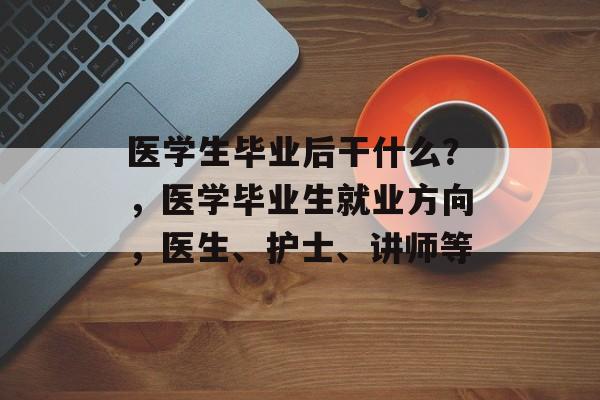 医学生毕业后干什么？，医学毕业生就业方向，医生、护士、讲师等