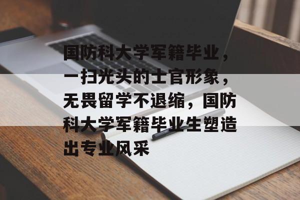 国防科大学军籍毕业，一扫光头的士官形象，无畏留学不退缩，国防科大学军籍毕业生塑造出专业风采