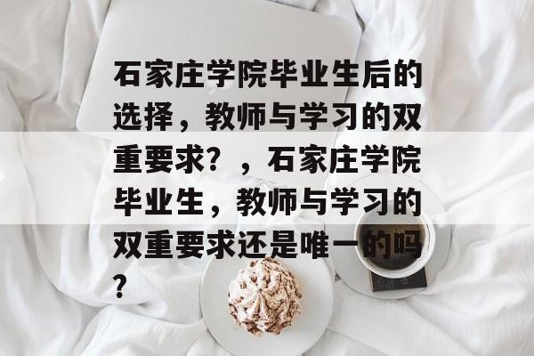 石家庄学院毕业生后的选择,教师与学习的双重要求?,石家庄学院毕业生,教师与学习的双重要求还是唯一的吗? 石家庄学院毕业生后的选择,教师与学习的双重要求?,石家庄学院毕业生,教师与学习的双重要求还是唯一的吗?