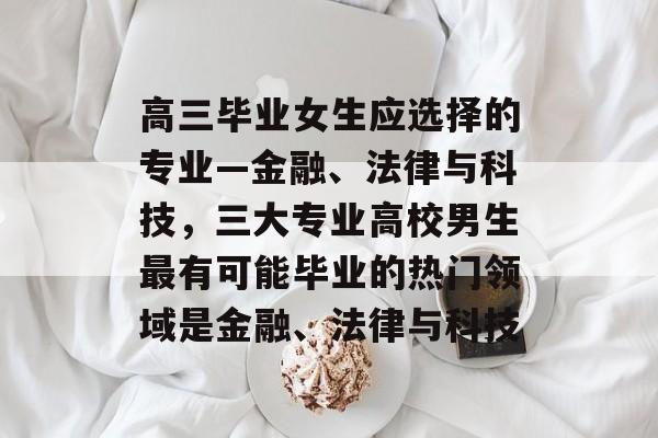 高三毕业女生应选择的专业—金融、法律与科技,三大专业高校男生最有可能毕业的热门领域是金融、法律与科技 高三毕业女生应选择的专业—金融、法律与科技,三大专业高校男生最有可能毕业的热门领域是金融、法律与科技