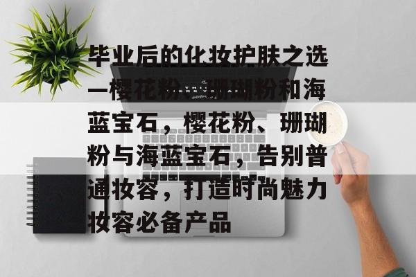 毕业后的化妆护肤之选—樱花粉、珊瑚粉和海蓝宝石，樱花粉、珊瑚粉与海蓝宝石，告别普通妆容，打造时尚魅力妆容必备产品