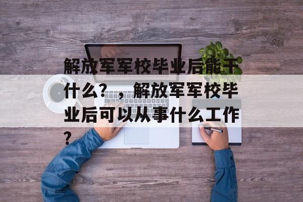 解放军军校毕业后能干什么?,解放军军校毕业后可以从事什么工作? 解放军军校毕业后能干什么?,解放军军校毕业后可以从事什么工作?