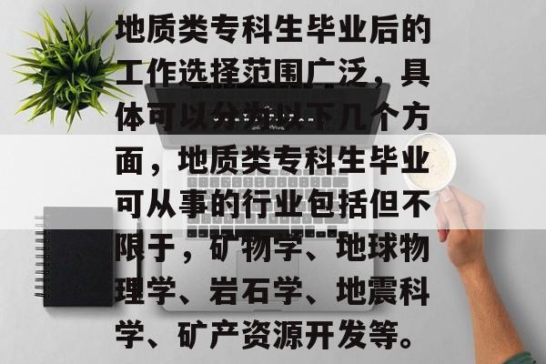 地质类专科生毕业后的工作选择范围广泛，具体可以分为以下几个方面，地质类专科生毕业可从事的行业包括但不限于，矿物学、地球物理学、岩石学、地震科学、矿产资源开发等。
