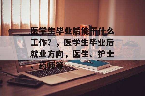 医学生毕业后能干什么工作？，医学生毕业后就业方向，医生、护士、药师等