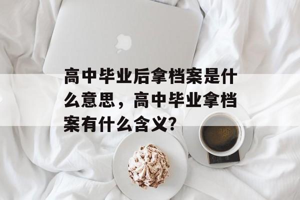 高中毕业后拿档案是什么意思，高中毕业拿档案有什么含义？