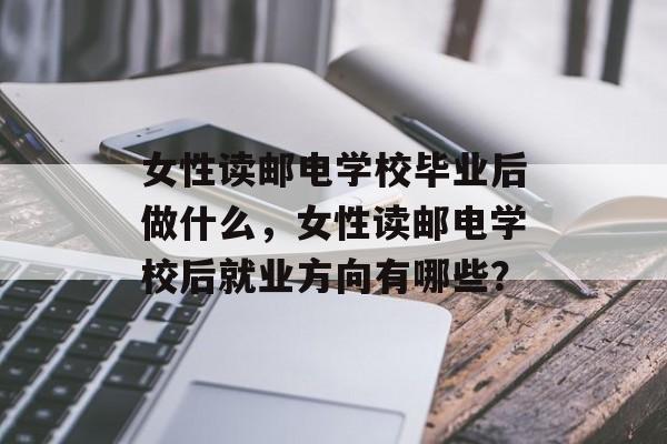 女性读邮电学校毕业后做什么，女性读邮电学校后就业方向有哪些？