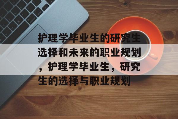 护理学毕业生的研究生选择和未来的职业规划,护理学毕业生,研究生的选择与职业规划 护理学毕业生的研究生选择和未来的职业规划,护理学毕业生,研究生的选择与职业规划