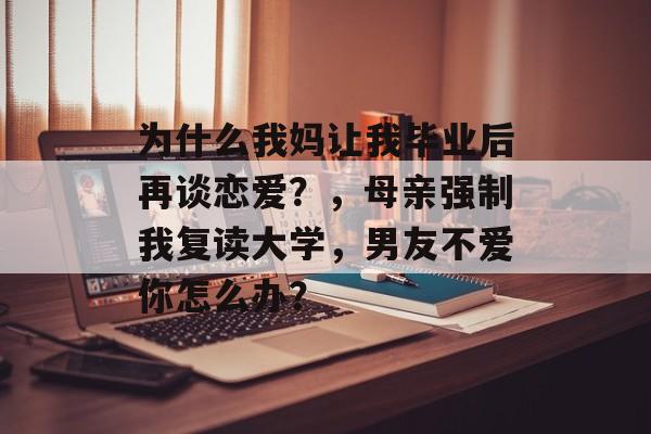 为什么我妈让我毕业后再谈恋爱?,母亲强制我复读大学,男友不爱你怎么办? 为什么我妈让我毕业后再谈恋爱?,母亲强制我复读大学,男友不爱你怎么办?