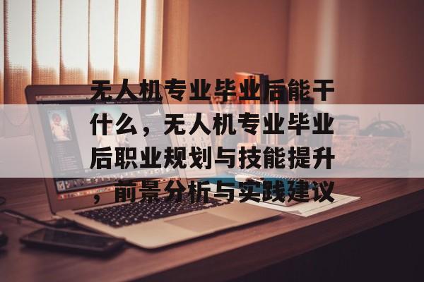无人机专业毕业后能干什么,无人机专业毕业后职业规划与技能提升,前景分析与实践建议 无人机专业毕业后能干什么,无人机专业毕业后职业规划与技能提升,前景分析与实践建议