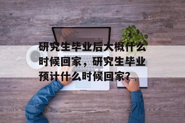 研究生毕业后大概什么时候回家，研究生毕业预计什么时候回家？