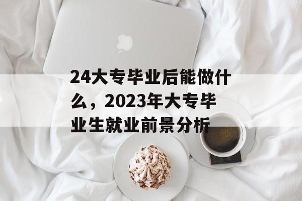24大专毕业后能做什么，2023年大专毕业生就业前景分析