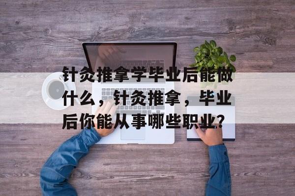 针灸推拿学毕业后能做什么,针灸推拿,毕业后你能从事哪些职业? 针灸推拿学毕业后能做什么,针灸推拿,毕业后你能从事哪些职业?