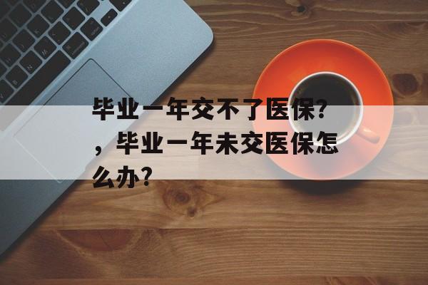 毕业一年交不了医保?,毕业一年未交医保怎么办? 毕业一年交不了医保?,毕业一年未交医保怎么办?
