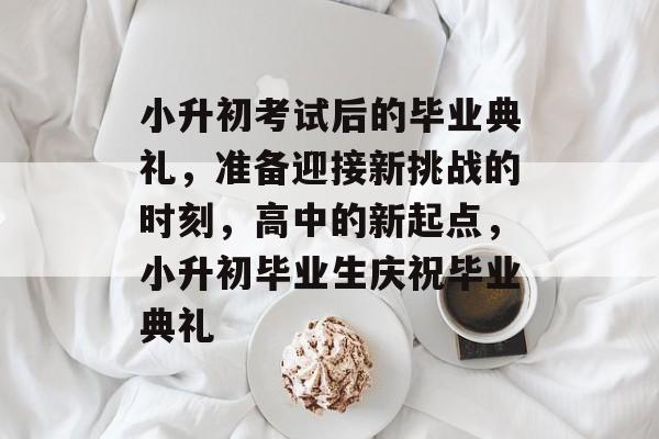 小升初考试后的毕业典礼,准备迎接新挑战的时刻,高中的新起点,小升初毕业生庆祝毕业典礼 小升初考试后的毕业典礼,准备迎接新挑战的时刻,高中的新起点,小升初毕业生庆祝毕业典礼