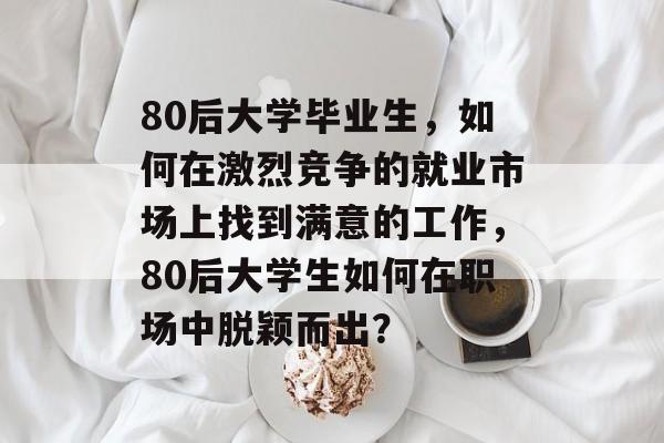 80后大学毕业生,如何在激烈竞争的就业市场上找到满意的工作,80后大学生如何在职场中脱颖而出? 80后大学毕业生,如何在激烈竞争的就业市场上找到满意的工作,80后大学生如何在职场中脱颖而出?