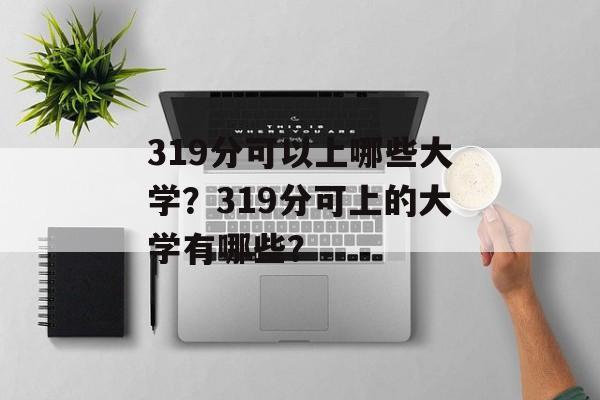 319分可以上哪些大学?319分可上的大学有哪些? 319分可以上哪些大学?319分可上的大学有哪些?