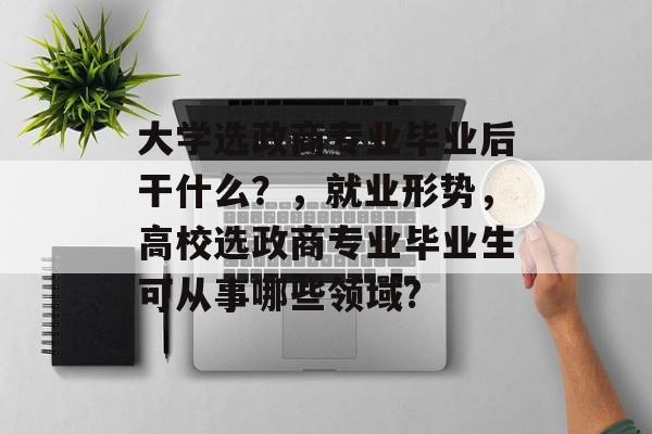 大学选政商专业毕业后干什么？，就业形势，高校选政商专业毕业生可从事哪些领域?