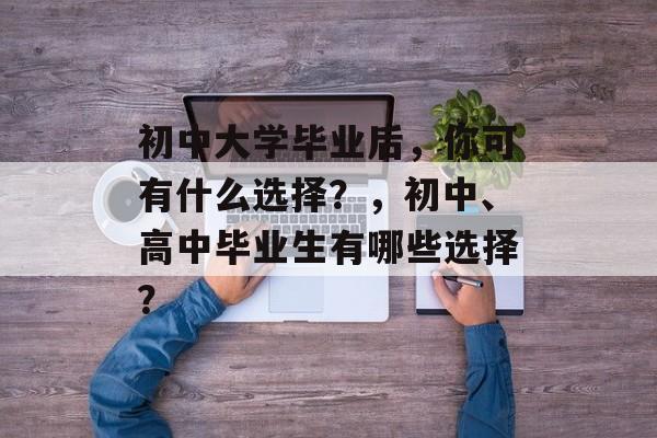 初中大学毕业后，你可有什么选择？，初中、高中毕业生有哪些选择？