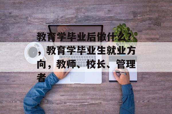 教育学毕业后做什么?,教育学毕业生就业方向,教师、校长、管理者 教育学毕业后做什么?,教育学毕业生就业方向,教师、校长、管理者