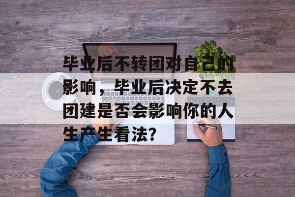 毕业后不转团对自己的影响,毕业后决定不去团建是否会影响你的人生产生看法? 毕业后不转团对自己的影响,毕业后决定不去团建是否会影响你的人生产生看法?