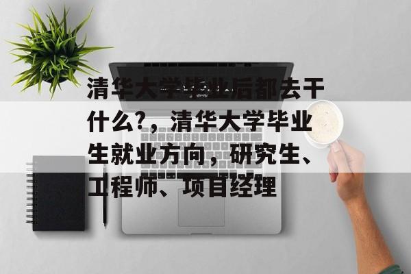 清华大学毕业后都去干什么?，清华大学毕业生就业方向，研究生、工程师、项目经理