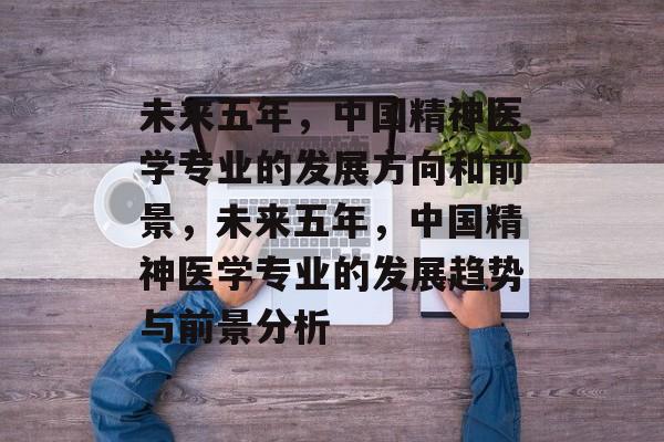 未来五年，中国精神医学专业的发展方向和前景，未来五年，中国精神医学专业的发展趋势与前景分析