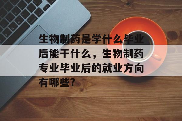 生物制药是学什么毕业后能干什么,生物制药专业毕业后的就业方向有哪些? 生物制药是学什么毕业后能干什么,生物制药专业毕业后的就业方向有哪些?