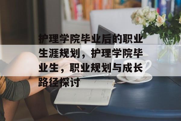 护理学院毕业后的职业生涯规划,护理学院毕业生,职业规划与成长路径探讨 护理学院毕业后的职业生涯规划,护理学院毕业生,职业规划与成长路径探讨