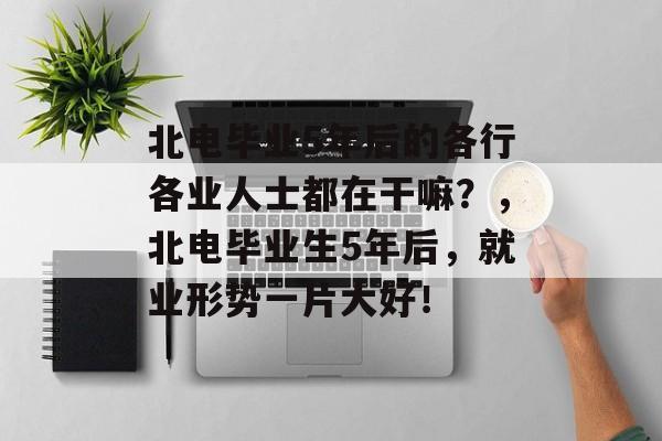 北电毕业5年后的各行各业人士都在干嘛？，北电毕业生5年后，就业形势一片大好！