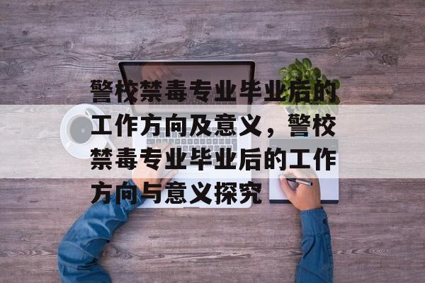 警校禁毒专业毕业后的工作方向及意义，警校禁毒专业毕业后的工作方向与意义探究