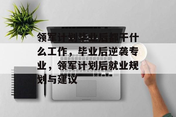 领军计划毕业后都干什么工作，毕业后逆袭专业，领军计划后就业规划与建议