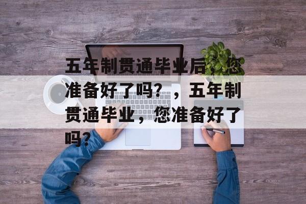 五年制贯通毕业后,您准备好了吗?,五年制贯通毕业,您准备好了吗? 五年制贯通毕业后,您准备好了吗?,五年制贯通毕业,您准备好了吗?