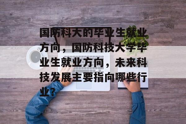 国防科大的毕业生就业方向，国防科技大学毕业生就业方向，未来科技发展主要指向哪些行业？