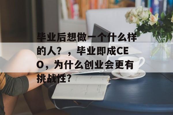 毕业后想做一个什么样的人?,毕业即成CEO,为什么创业会更有挑战性? 毕业后想做一个什么样的人?,毕业即成CEO,为什么创业会更有挑战性?