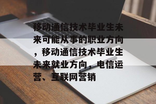 移动通信技术毕业生未来可能从事的职业方向，移动通信技术毕业生未来就业方向，电信运营、互联网营销