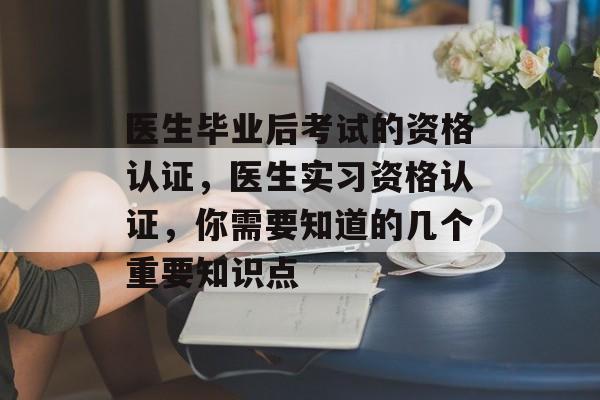医生毕业后考试的资格认证，医生实习资格认证，你需要知道的几个重要知识点