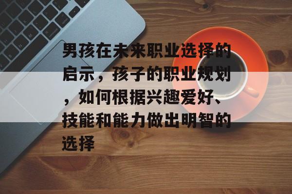 男孩在未来职业选择的启示,孩子的职业规划,如何根据兴趣爱好、技能和能力做出明智的选择 男孩在未来职业选择的启示,孩子的职业规划,如何根据兴趣爱好、技能和能力做出明智的选择