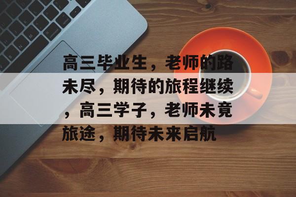 高三毕业生,老师的路未尽,期待的旅程继续,高三学子,老师未竟旅途,期待未来启航 高三毕业生,老师的路未尽,期待的旅程继续,高三学子,老师未竟旅途,期待未来启航