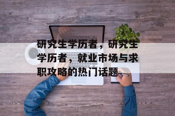 研究生学历者,研究生学历者,就业市场与求职攻略的热门话题 研究生学历者,研究生学历者,就业市场与求职攻略的热门话题