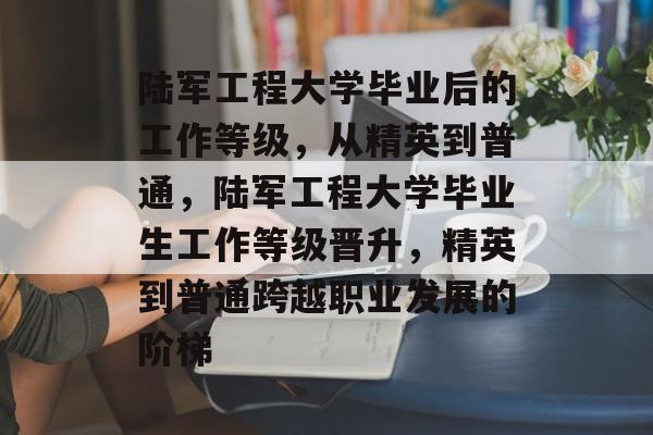 陆军工程大学毕业后的工作等级，从精英到普通，陆军工程大学毕业生工作等级晋升，精英到普通跨越职业发展的阶梯