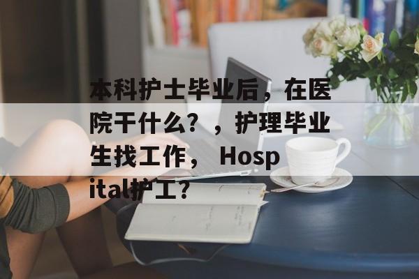 本科护士毕业后，在医院干什么？，护理毕业生找工作， Hospital护工？