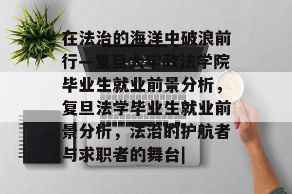 在法治的海洋中破浪前行—复旦大学政法学院毕业生就业前景分析，复旦法学毕业生就业前景分析，法治的护航者与求职者的舞台|