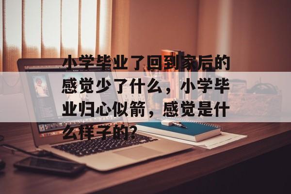 小学毕业了回到家后的感觉少了什么,小学毕业归心似箭,感觉是什么样子的? 小学毕业了回到家后的感觉少了什么,小学毕业归心似箭,感觉是什么样子的?